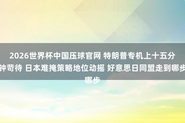 2026世界杯中国压球官网 特朗普专机上十五分钟苛待 日本难掩策略地位动摇 好意思日同盟走到哪步
