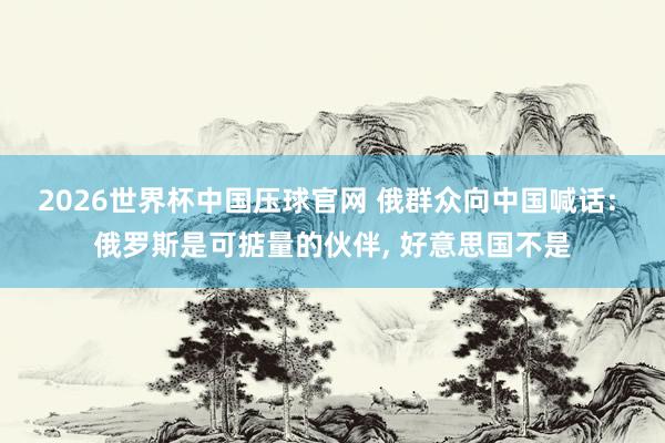 2026世界杯中国压球官网 俄群众向中国喊话: 俄罗斯是可掂量的伙伴， 好意思国不是