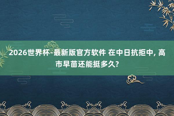 2026世界杯-最新版官方软件 在中日抗拒中， 高市早苗还能挺多久?