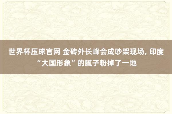 世界杯压球官网 金砖外长峰会成吵架现场， 印度“大国形象”的腻子粉掉了一地