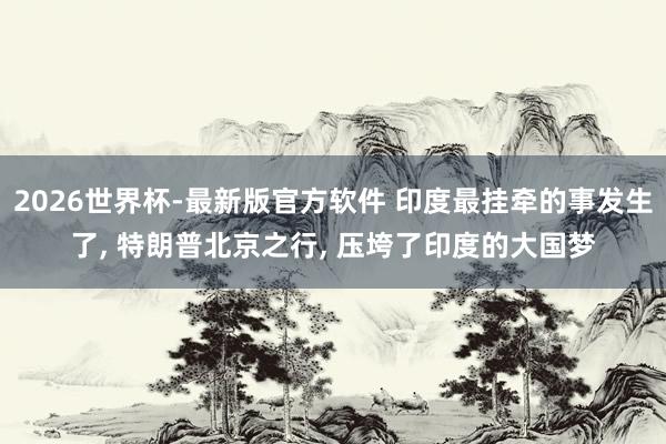 2026世界杯-最新版官方软件 印度最挂牵的事发生了， 特朗普北京之行， 压垮了印度的大国梦