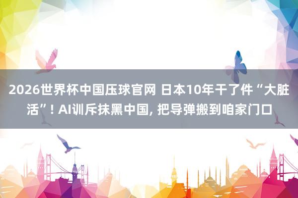 2026世界杯中国压球官网 日本10年干了件“大脏活”! AI训斥抹黑中国， 把导弹搬到咱家门口