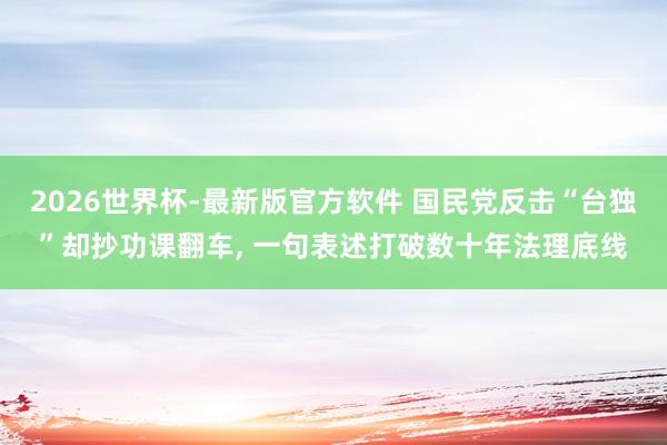 2026世界杯-最新版官方软件 国民党反击“台独”却抄功课翻车， 一句表述打破数十年法理底线