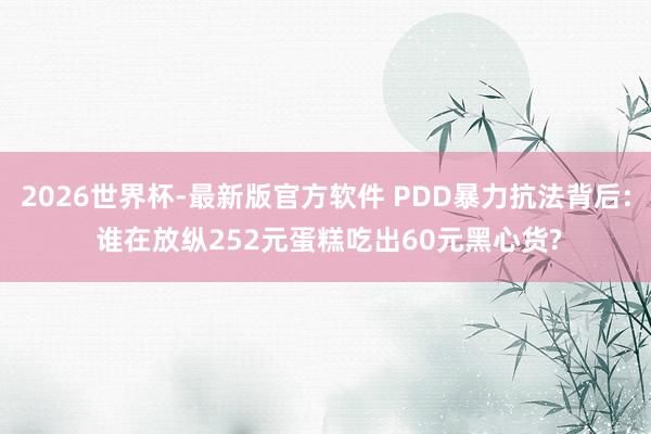 2026世界杯-最新版官方软件 PDD暴力抗法背后: 谁在放纵252元蛋糕吃出60元黑心货?
