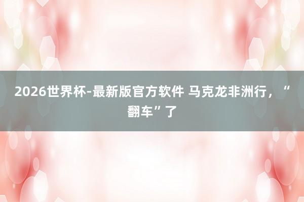 2026世界杯-最新版官方软件 马克龙非洲行，“翻车”了