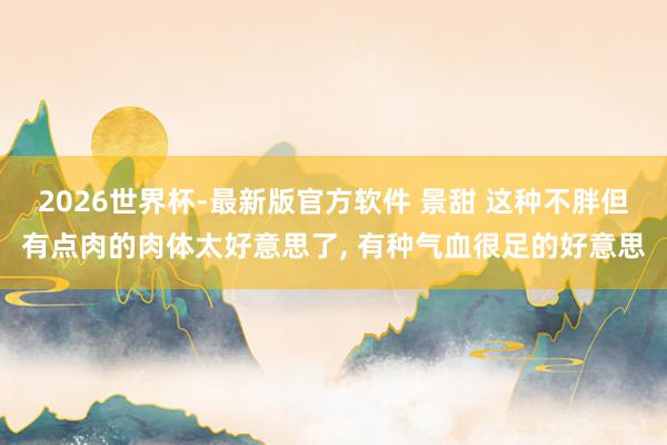 2026世界杯-最新版官方软件 景甜 这种不胖但有点肉的肉体太好意思了，<a href=
