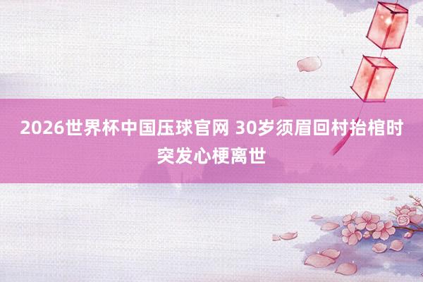 2026世界杯中国压球官网 30岁须眉回村抬棺时突发心梗离世