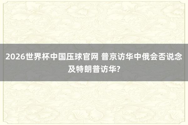 2026世界杯中国压球官网 普京访华中俄会否说念及特朗普访华?
