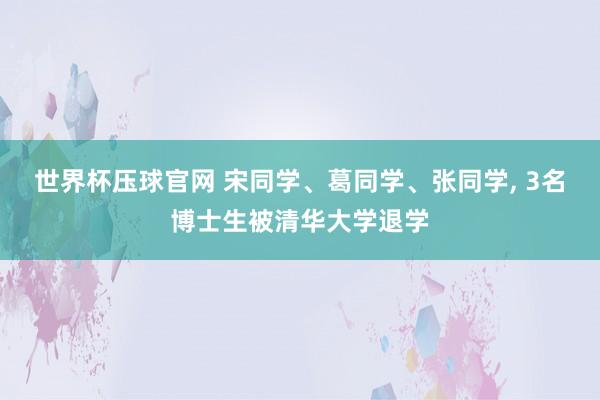 世界杯压球官网 宋同学、葛同学、张同学， 3名博士生被清华大学退学
