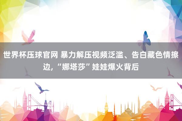 世界杯压球官网 暴力解压视频泛滥、告白藏色情擦边， “娜塔莎”娃娃爆火背后