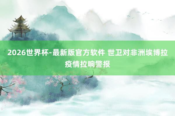 2026世界杯-最新版官方软件 世卫对非洲埃博拉疫情拉响警报