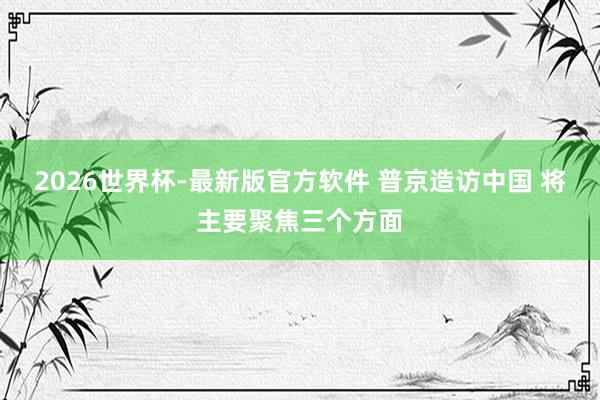 2026世界杯-最新版官方软件 普京造访中国 将主要聚焦三个方面
