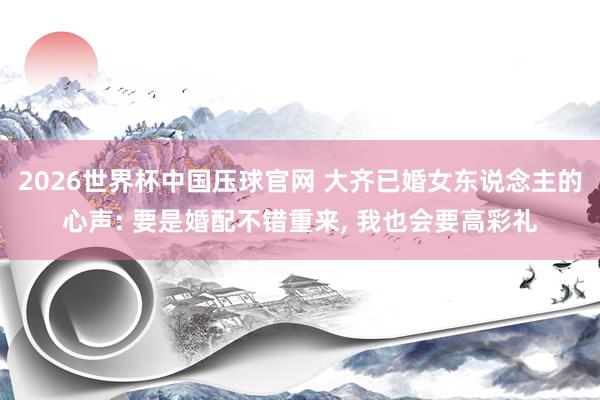2026世界杯中国压球官网 大齐已婚女东说念主的心声: 要是婚配不错重来， 我也会要高彩礼