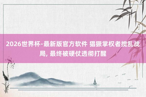 2026世界杯-最新版官方软件 猖獗掌权者搅乱战局， 最终被硬仗透彻打醒