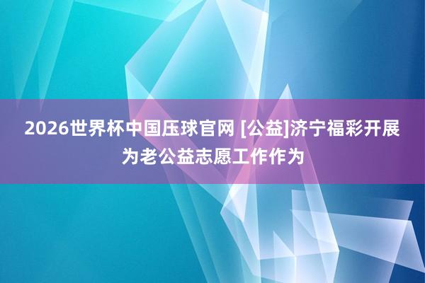 2026世界杯中国压球官网 [公益]济宁福彩开展为老公益志愿工作作为