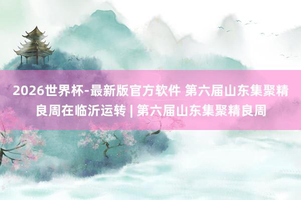 2026世界杯-最新版官方软件 第六届山东集聚精良周在临沂运转 | 第六届山东集聚精良周