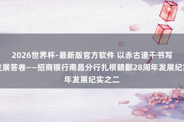 2026世界杯-最新版官方软件 以赤古道干书写齐心发展答卷——招商银行南昌分行扎根赣鄱28周年发展纪实之二