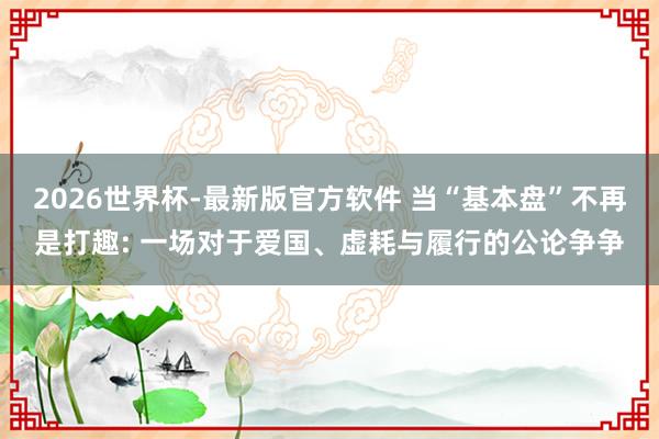 2026世界杯-最新版官方软件 当“基本盘”不再是打趣: 一场对于爱国、虚耗与履行的公论争争