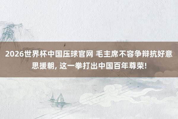 2026世界杯中国压球官网 毛主席不容争辩抗好意思援朝， 这一拳打出中国百年尊荣!