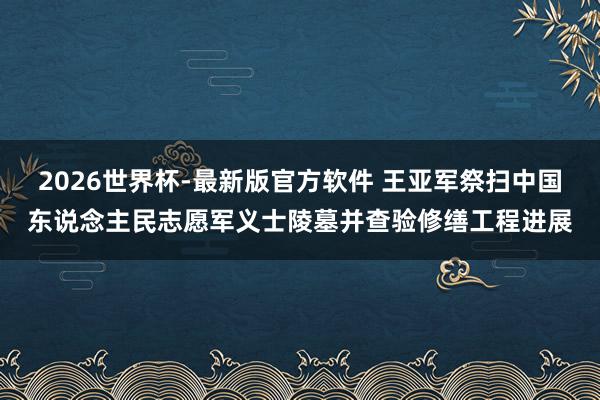 2026世界杯-最新版官方软件 王亚军祭扫中国东说念主民志愿军义士陵墓并查验修缮工程进展