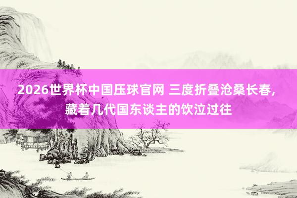 2026世界杯中国压球官网 三度折叠沧桑长春， 藏着几代国东谈主的饮泣过往