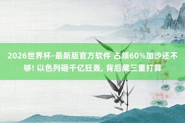 2026世界杯-最新版官方软件 占领60%加沙还不够! 以色列砸千亿狂轰， 背后藏三重打算
