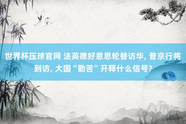 世界杯压球官网 法英德好意思轮替访华, 普京行将到访, 大国“勤苦”开释什么信号?