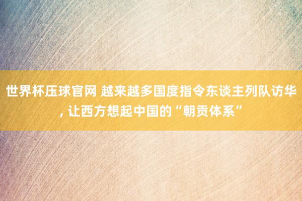 世界杯压球官网 越来越多国度指令东谈主列队访华， 让西方想起中国的“朝贡体系”