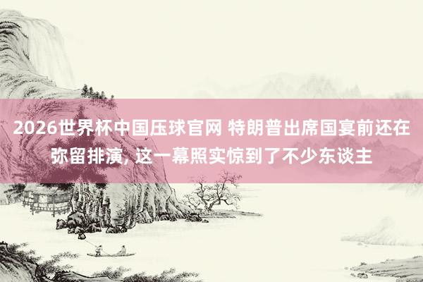 2026世界杯中国压球官网 特朗普出席国宴前还在弥留排演， 这一幕照实惊到了不少东谈主