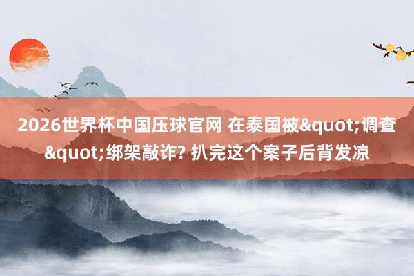 2026世界杯中国压球官网 在泰国被"调查"绑架敲诈? 扒完这个案子后背发凉