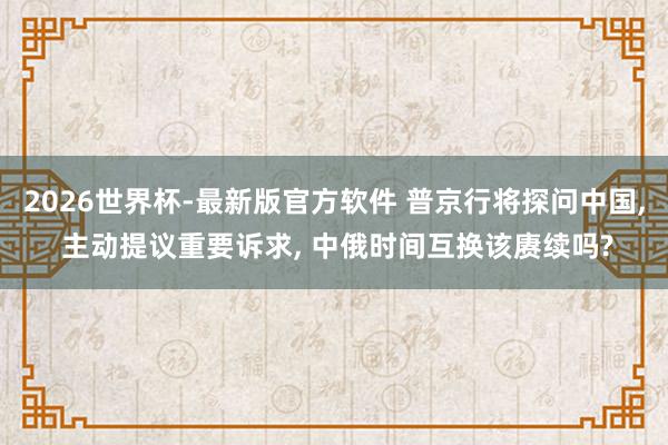 2026世界杯-最新版官方软件 普京行将探问中国， 主动提议重要诉求， 中俄时间互换该赓续吗?