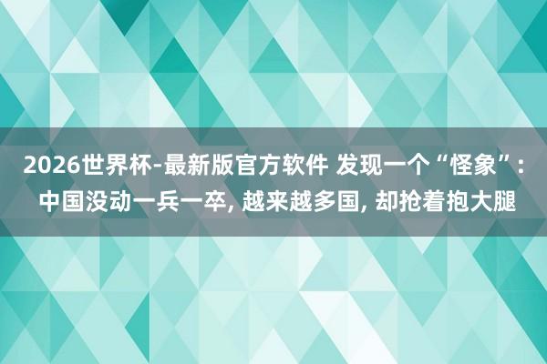2026世界杯-最新版官方软件 发现一个“怪象”: 中国没动一兵一卒， 越来越多国， 却抢着抱大腿