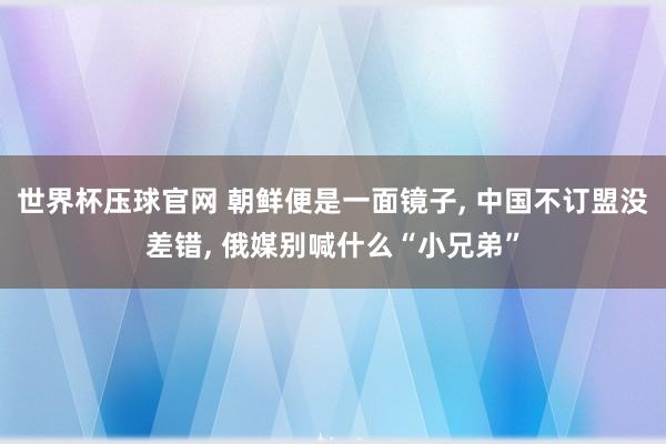 世界杯压球官网 朝鲜便是一面镜子， 中国不订盟没差错， 俄媒别喊什么“小兄弟”