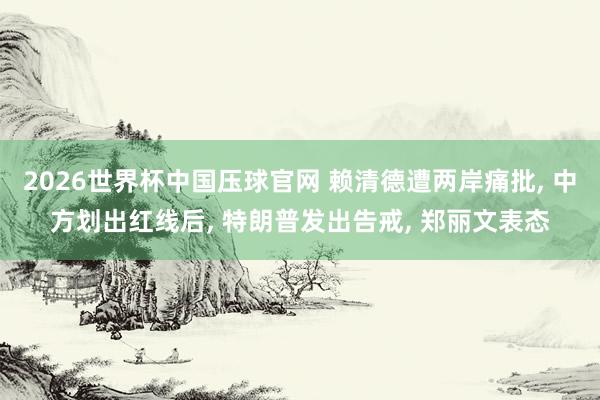 2026世界杯中国压球官网 赖清德遭两岸痛批， 中方划出红线后， 特朗普发出告戒， 郑丽文表态