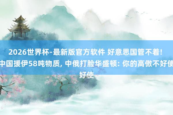 2026世界杯-最新版官方软件 好意思国管不着! 中国援伊58吨物质， 中俄打脸华盛顿: 你的高傲不好使