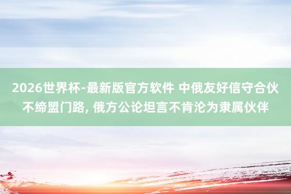 2026世界杯-最新版官方软件 中俄友好信守合伙不缔盟门路， 俄方公论坦言不肯沦为隶属伙伴
