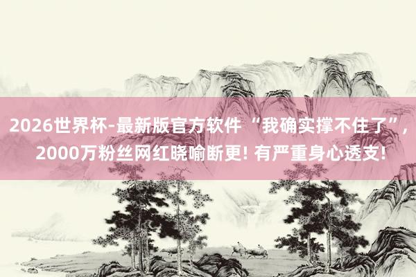 2026世界杯-最新版官方软件 “我确实撑不住了”， 2000万粉丝网红晓喻断更! 有严重身心透支!