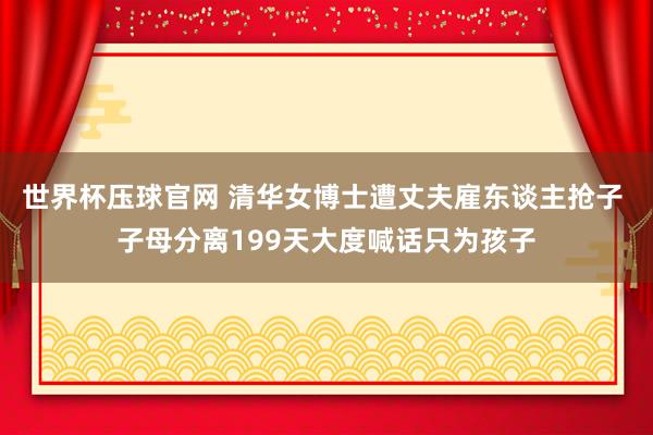 世界杯压球官网 清华女博士遭丈夫雇东谈主抢子 子母分离199天大度喊话只为孩子