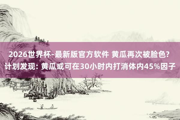 2026世界杯-最新版官方软件 黄瓜再次被脸色? 计划发现: 黄瓜或可在30小时内打消体内45%因子