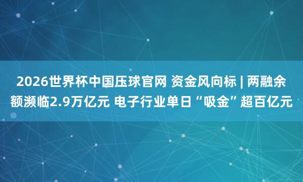 2026世界杯中国压球官网 资金风向标 | 两融余额濒临2.9万亿元 电子行业单日“吸金”超百亿元