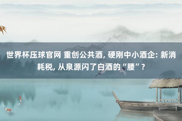世界杯压球官网 重创公共酒， 硬刚中小酒企: 新消耗税， 从泉源闪了白酒的“腰”?