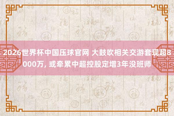 2026世界杯中国压球官网 大鼓吹相关交游套现超8000万， 或牵累中超控股定增3年没班师