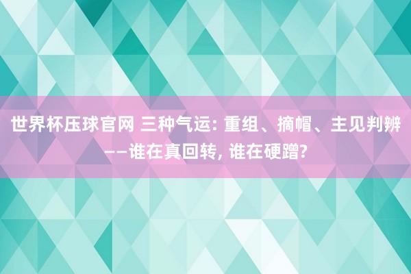 世界杯压球官网 三种气运: 重组、摘帽、主见判辨——谁在真回转， 谁在硬蹭?