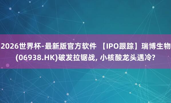 2026世界杯-最新版官方软件 【IPO跟踪】瑞博生物(06938.HK)破发拉锯战， 小核酸龙头遇冷?
