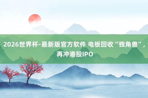 2026世界杯-最新版官方软件 电板回收“独角兽”， 再冲港股IPO