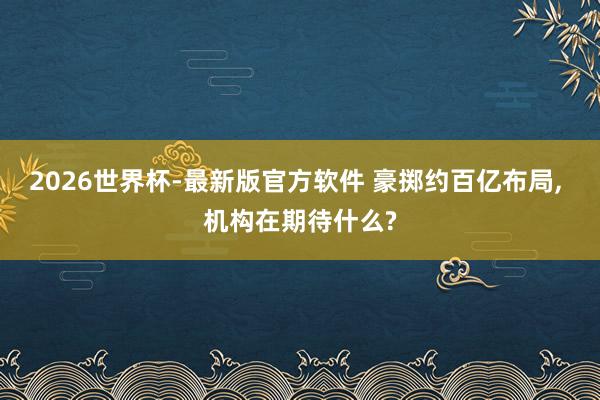 2026世界杯-最新版官方软件 豪掷约百亿布局， 机构在期待什么?