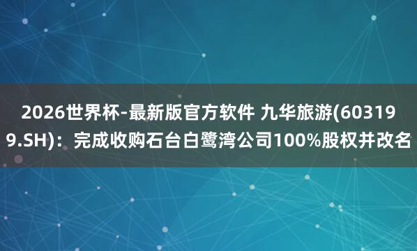 2026世界杯-最新版官方软件 九华旅游(603199.SH)：完成收购石台白鹭湾公司100%股权并改名