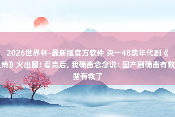 2026世界杯-最新版官方软件 央一48集年代剧《主角》火出圈! 看完后， 我确凿念念说: 国产剧确凿有救了