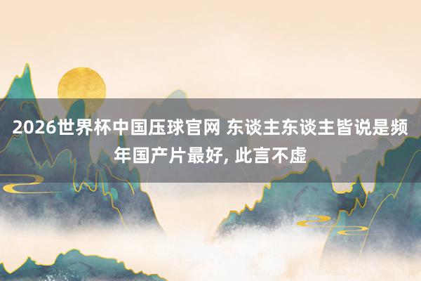 2026世界杯中国压球官网 东谈主东谈主皆说是频年国产片最好, 此言不虚