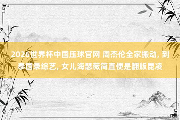 2026世界杯中国压球官网 周杰伦全家搬动， 到泰国录综艺， 女儿海瑟薇简直便是翻版昆凌